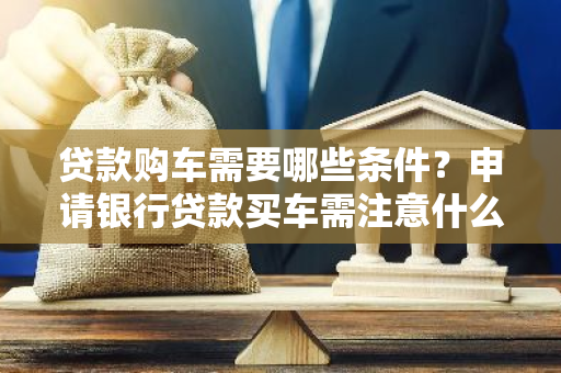 贷款购车需要哪些条件？申请银行贷款买车需注意什么？