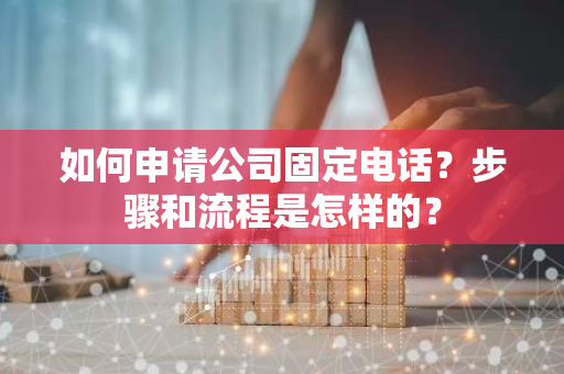 如何申请公司固定电话？步骤和流程是怎样的？