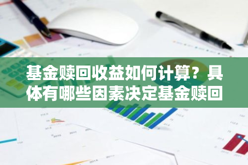 基金赎回收益如何计算？具体有哪些因素决定基金赎回时的收益？