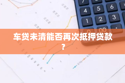 车贷未清能否再次抵押贷款？