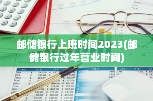 邮储银行上班时间2023(邮储银行过年营业时间)