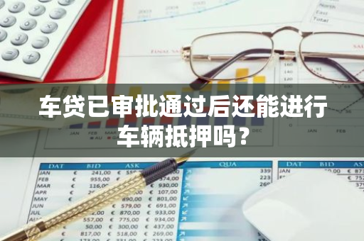 车贷已审批通过后还能进行车辆抵押吗？