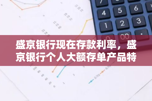 盛京银行现在存款利率，盛京银行个人大额存单产品特点