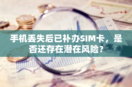 手机丢失后已补办SIM卡，是否还存在潜在风险？