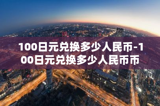 100日元兑换多少人民币-100日元兑换多少人民币币