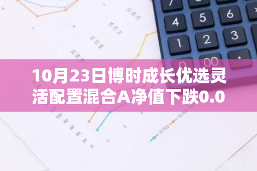 10月23日博时成长优选灵活配置混合A净值下跌0.04%，今年来累计下跌5.52%