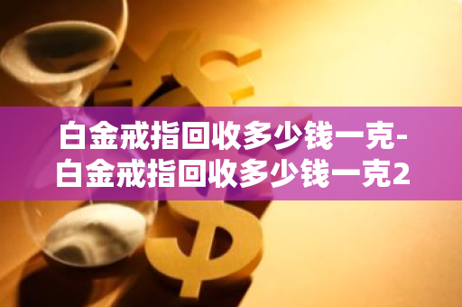 白金戒指回收多少钱一克-白金戒指回收多少钱一克2023