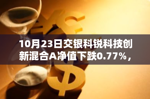 10月23日交银科锐科技创新混合A净值下跌0.77%，今年来累计上涨0.43%