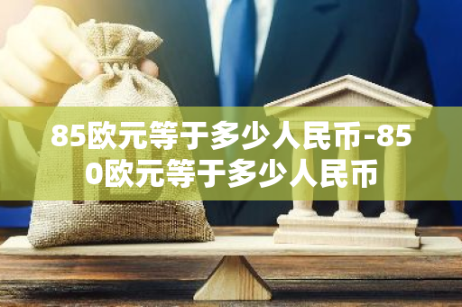 85欧元等于多少人民币-850欧元等于多少人民币