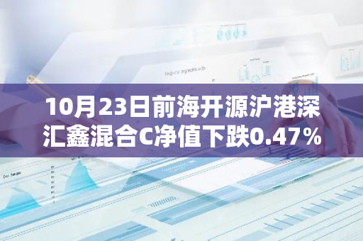 10月23日前海开源沪港深汇鑫混合C净值下跌0.47%，近6个月累计下跌3.31%