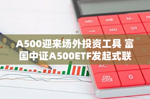 A500迎来场外投资工具 富国中证A500ETF发起式联接基金10月25日起正式发行