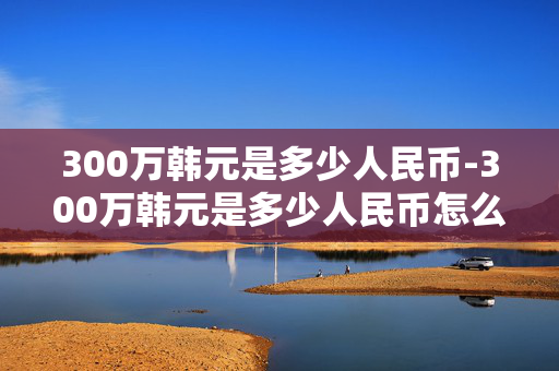 300万韩元是多少人民币-300万韩元是多少人民币怎么算