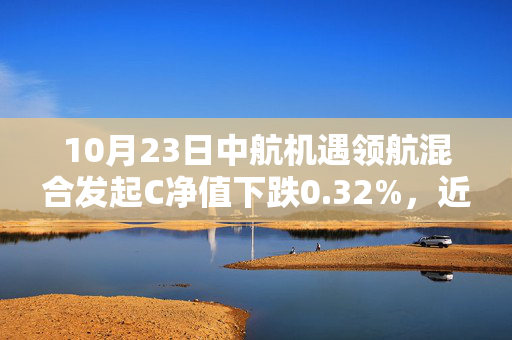 10月23日中航机遇领航混合发起C净值下跌0.32%，近6个月累计上涨29.05%