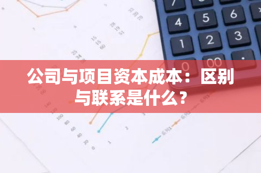 公司与项目资本成本：区别与联系是什么？