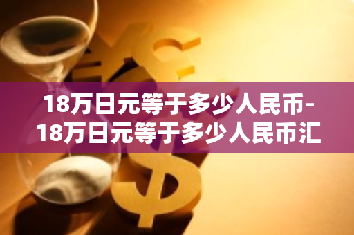 18万日元等于多少人民币-18万日元等于多少人民币汇率