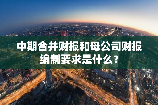 中期合并财报和母公司财报编制要求是什么？