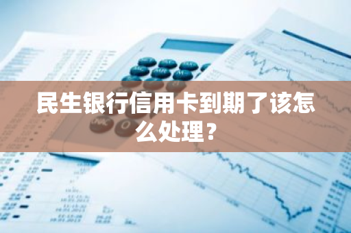 民生银行信用卡到期了该怎么处理？