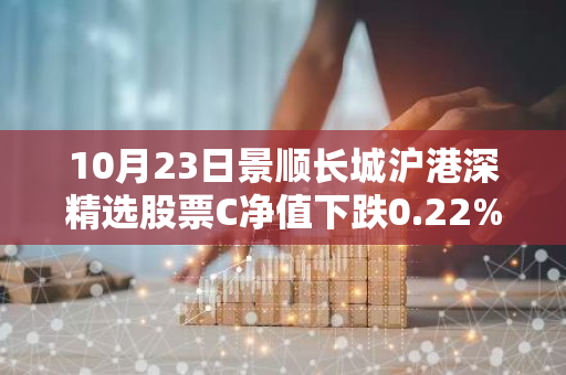 10月23日景顺长城沪港深精选股票C净值下跌0.22%，近6个月累计上涨5.67%