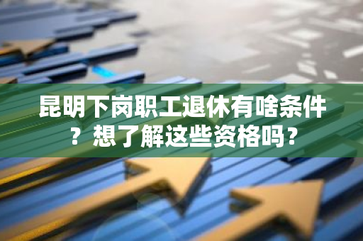 昆明下岗职工退休有啥条件？想了解这些资格吗？