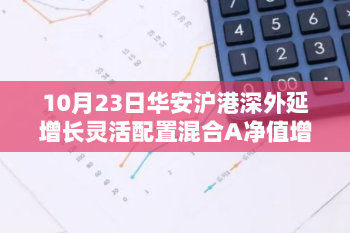 10月23日华安沪港深外延增长灵活配置混合A净值增长1.15%，近1个月累计上涨23.64%