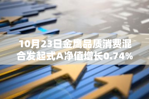 10月23日金鹰品质消费混合发起式A净值增长0.74%，近1个月累计上涨13.01%