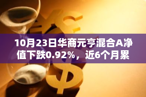 10月23日华商元亨混合A净值下跌0.92%，近6个月累计上涨25.9%