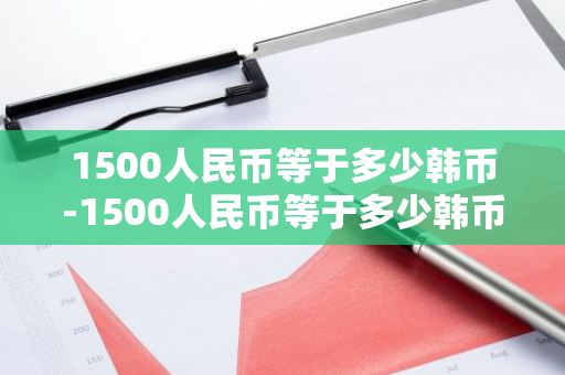 1500人民币等于多少韩币-1500人民币等于多少韩币?