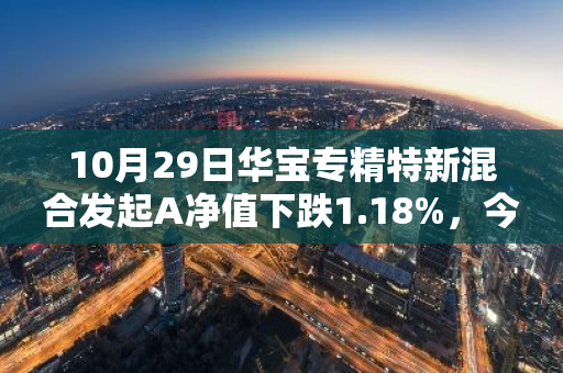 10月29日华宝专精特新混合发起A净值下跌1.18%，今年来累计下跌7.55%