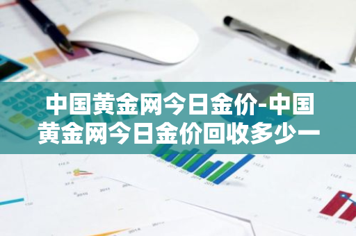 中国黄金网今日金价-中国黄金网今日金价回收多少一克