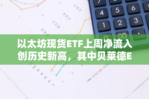 以太坊现货ETF上周净流入创历史新高，其中贝莱德ETHA净流入9444万美元