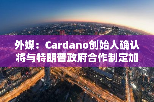 外媒：Cardano创始人确认将与特朗普政府合作制定加密立法