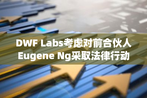 DWF Labs考虑对前合伙人Eugene Ng采取法律行动