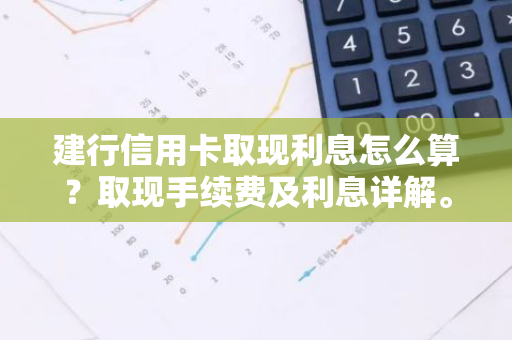 建行信用卡取现利息怎么算？取现手续费及利息详解。