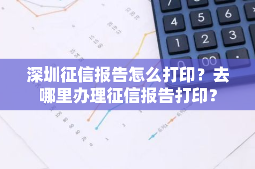 深圳征信报告怎么打印？去哪里办理征信报告打印？