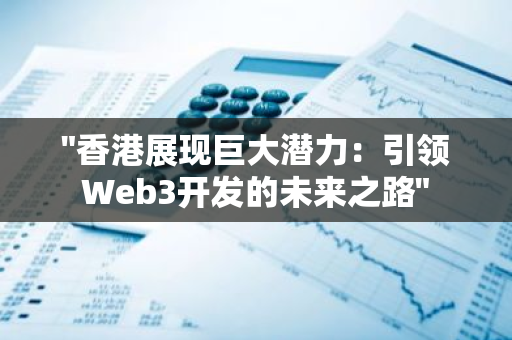 "香港展现巨大潜力：引领Web3开发的未来之路"