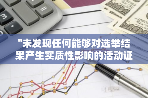 "未发现任何能够对选举结果产生实质性影响的活动证据：深度剖析"