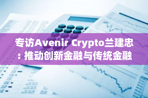 专访Avenir Crypto兰建忠: 推动创新金融与传统金融协同发展的新格局