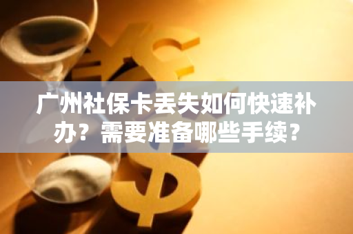 广州社保卡丢失如何快速补办？需要准备哪些手续？