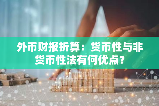 外币财报折算：货币性与非货币性法有何优点？