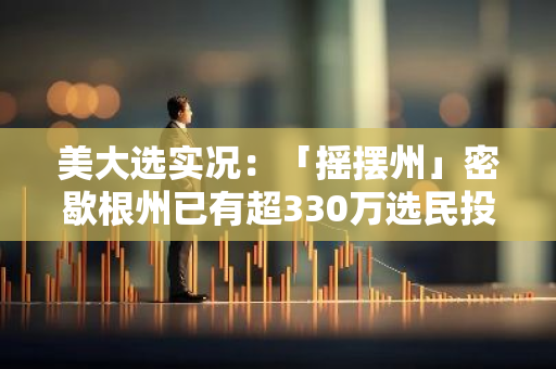 美大选实况：「摇摆州」密歇根州已有超330万选民投票，投票率45.8%