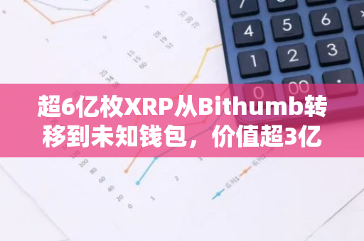 超6亿枚XRP从Bithumb转移到未知钱包，价值超3亿美元