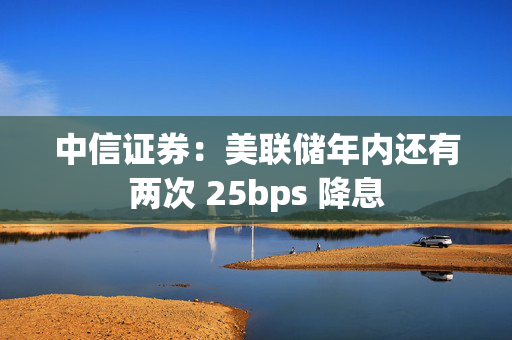 中信证券：美联储年内还有两次 25bps 降息