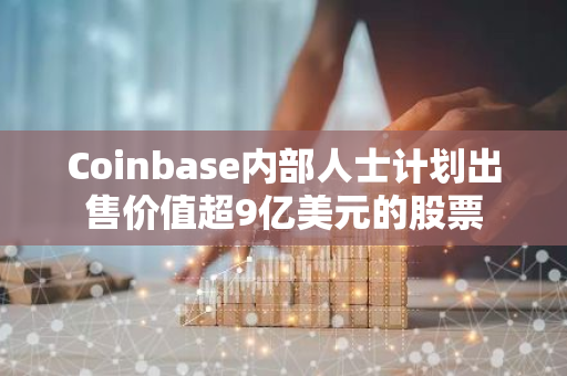 Coinbase内部人士计划出售价值超9亿美元的股票