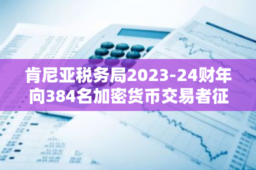 肯尼亚税务局2023-24财年向384名加密货币交易者征税超7700万美元