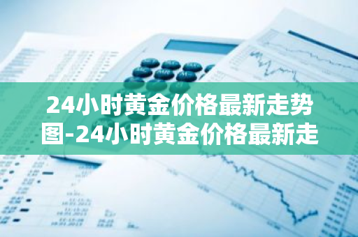 24小时黄金价格最新走势图-24小时黄金价格最新走势图人民币