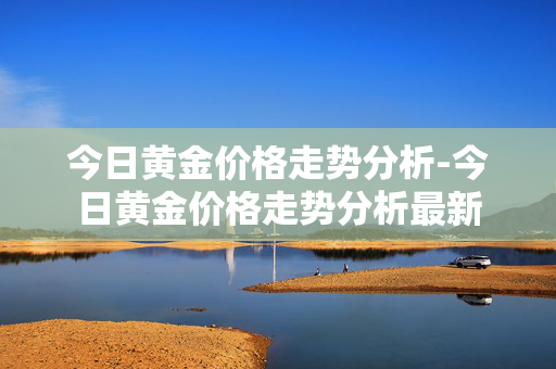 今日黄金价格走势分析-今日黄金价格走势分析最新