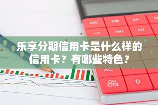 乐享分期信用卡是什么样的信用卡？有哪些特色？