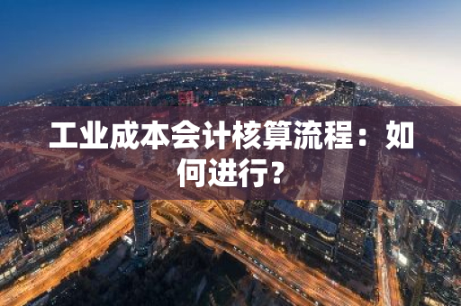 工业成本会计核算流程：如何进行？