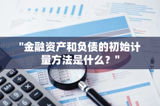 "金融资产和负债的初始计量方法是什么？"