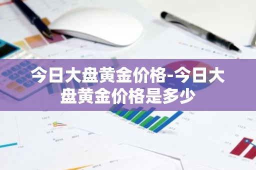 今日大盘黄金价格-今日大盘黄金价格是多少